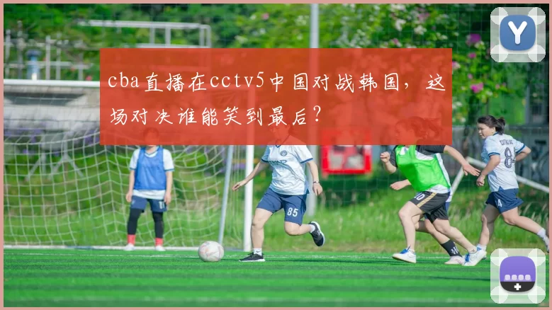 cba直播在cctv5中国对战韩国，这场对决谁能笑到最后？