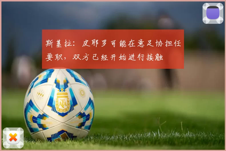 斯基拉：皮耶罗可能在意足协担任要职，双方已经开始进行接触