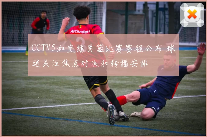 CCTV5加直播男篮比赛赛程公布 球迷关注焦点对决和转播安排