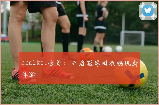 nba2kol会员：开启篮球游戏畅玩新体验！