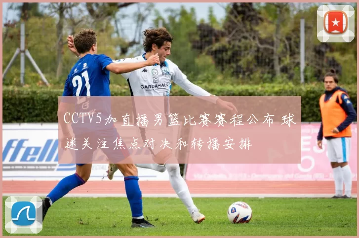 CCTV5加直播男篮比赛赛程公布 球迷关注焦点对决和转播安排