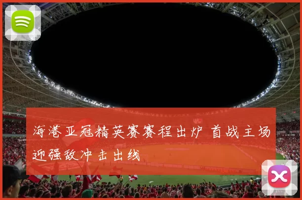海港亚冠精英赛赛程出炉 首战主场迎强敌冲击出线
