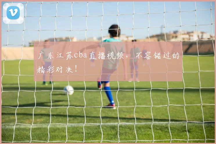 广东江苏cba直播视频，不容错过的精彩对决！