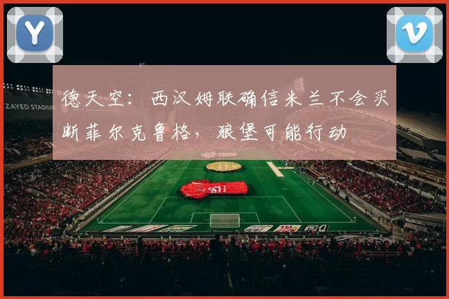 德天空：西汉姆联确信米兰不会买断菲尔克鲁格，狼堡可能行动