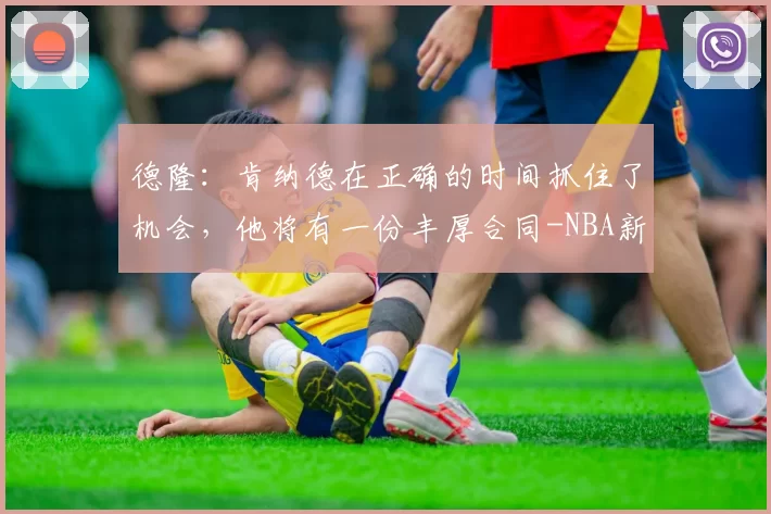 德隆：肯纳德在正确的时间抓住了机会，他将有一份丰厚合同-NBA新闻