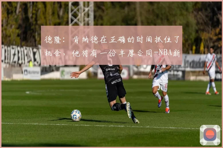 德隆：肯纳德在正确的时间抓住了机会，他将有一份丰厚合同-NBA新闻