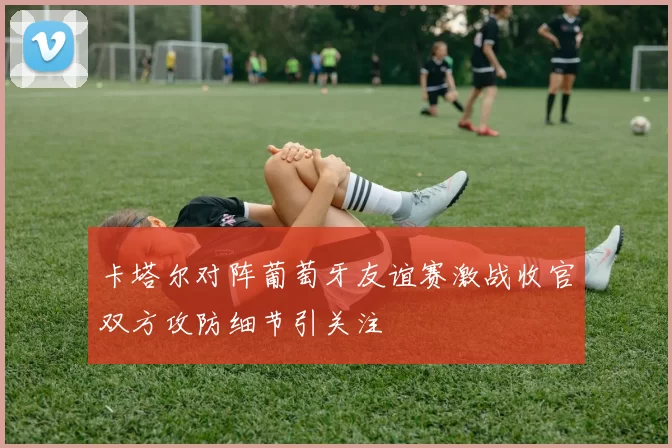 卡塔尔对阵葡萄牙友谊赛激战收官双方攻防细节引关注