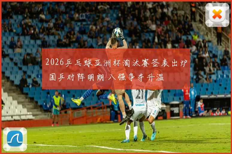2026乒乓球亚洲杯淘汰赛签表出炉 国乒对阵明朗 八强争夺升温