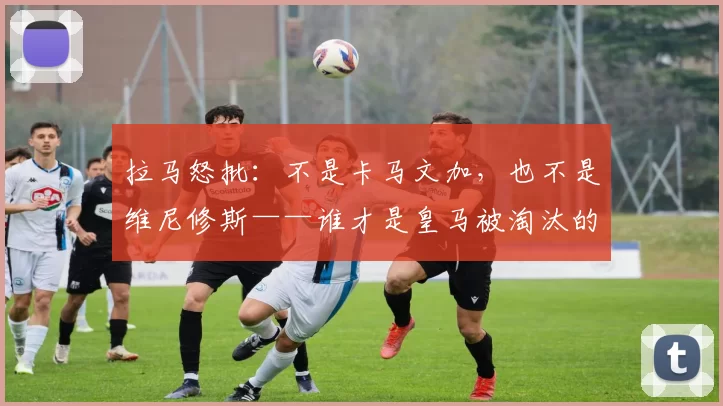 拉马怒批：不是卡马文加，也不是维尼修斯——谁才是皇马被淘汰的真正罪人？