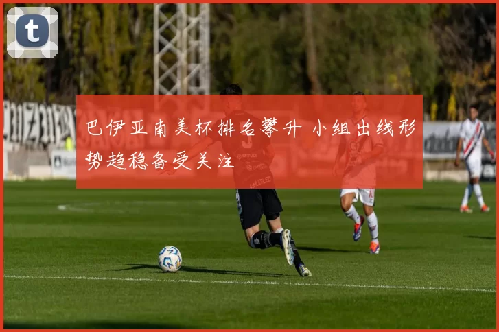 巴伊亚南美杯排名攀升 小组出线形势趋稳备受关注