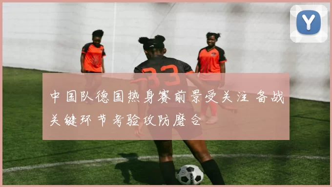 中国队德国热身赛前景受关注 备战关键环节考验攻防磨合