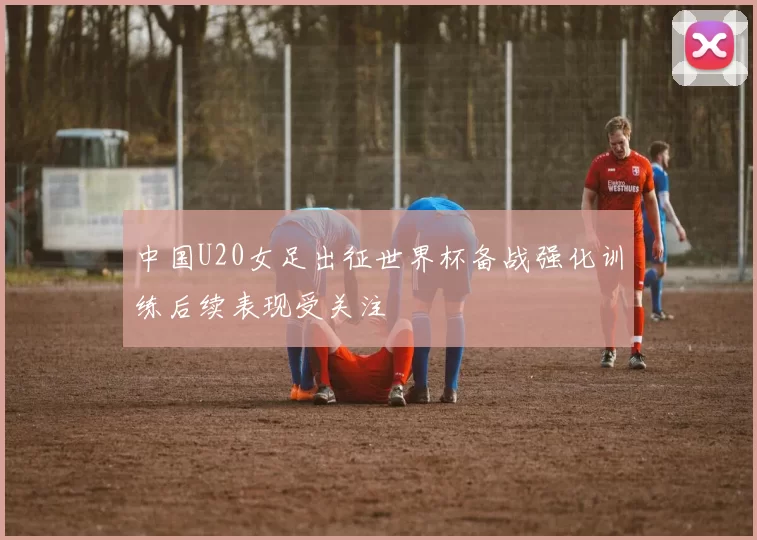 中国U20女足出征世界杯备战强化训练后续表现受关注