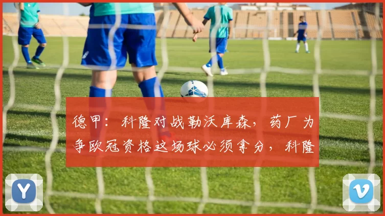 德甲：科隆对战勒沃库森，药厂为争欧冠资格这场球必须拿分，科隆主场又向来难啃，比分预测_比赛_奥林匹亚科斯_霍芬海姆
