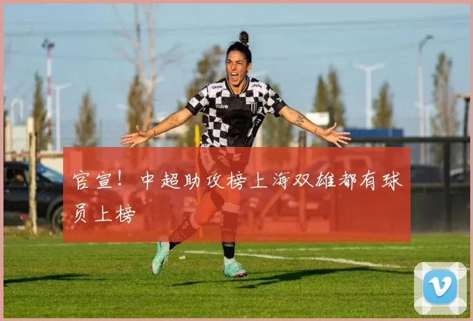 官宣！中超助攻榜上海双雄都有球员上榜