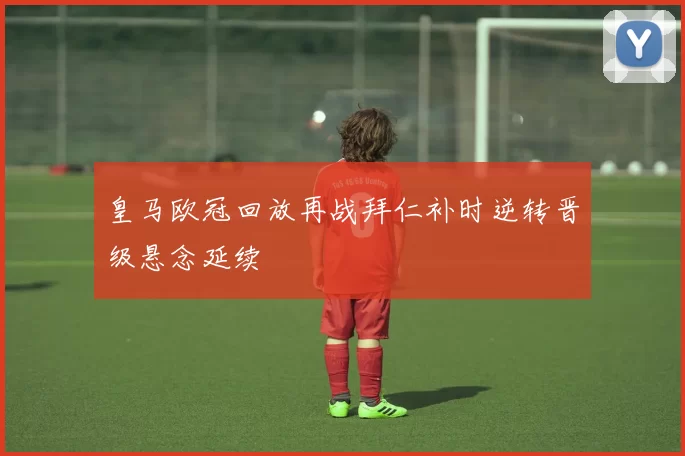 皇马欧冠回放再战拜仁补时逆转晋级悬念延续