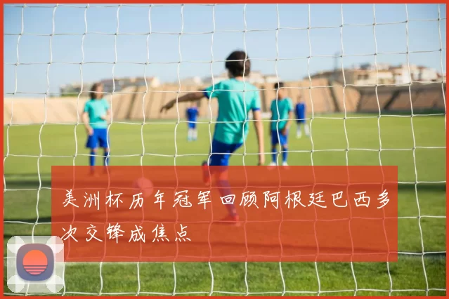 美洲杯历年冠军回顾阿根廷巴西多次交锋成焦点