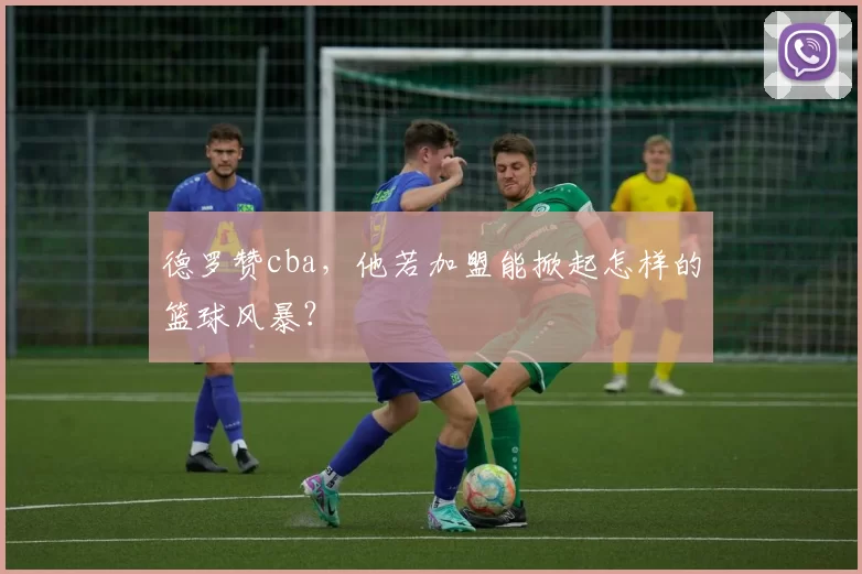 德罗赞cba，他若加盟能掀起怎样的篮球风暴？