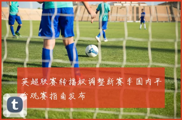 英超联赛转播权调整新赛季国内平台观赛指南发布