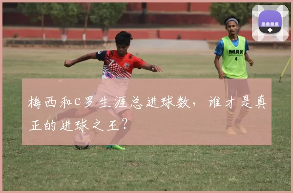 梅西和c罗生涯总进球数，谁才是真正的进球之王？