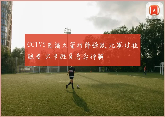 CCTV5直播火箭对阵强敌 比赛过程胶着 末节胜负悬念待解