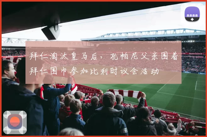 拜仁淘汰皇马后，孔帕尼父亲围着拜仁围巾参加比利时议会活动