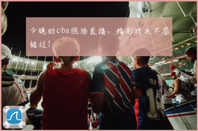 今晚的cba现场直播，精彩对决不容错过！