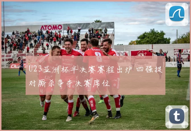 U23亚洲杯半决赛赛程出炉 四强捉对厮杀争夺决赛席位