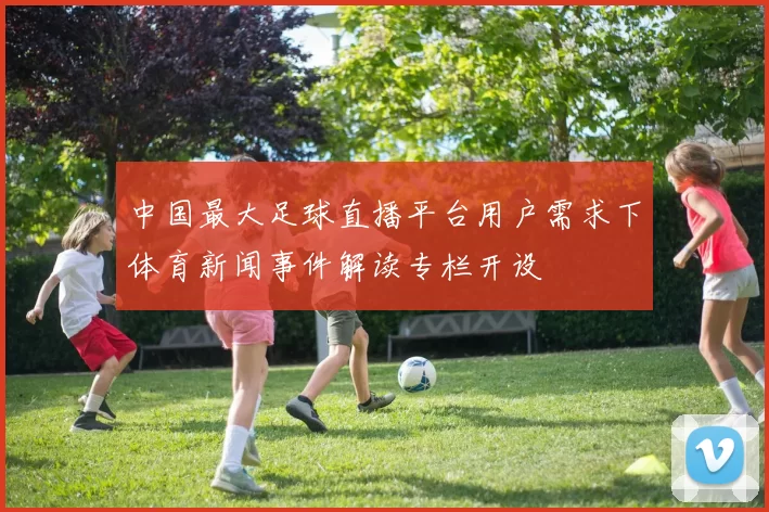 中国最大足球直播平台用户需求下体育新闻事件解读专栏开设