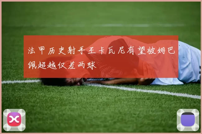 法甲历史射手王卡瓦尼有望被姆巴佩超越仅差两球