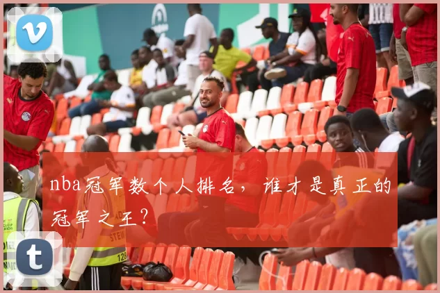 nba冠军数个人排名，谁才是真正的冠军之王？