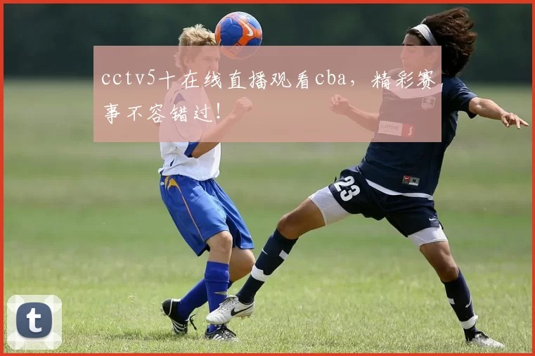 cctv5十在线直播观看cba，精彩赛事不容错过！