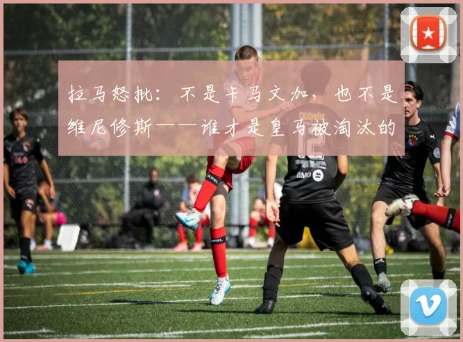 拉马怒批：不是卡马文加，也不是维尼修斯——谁才是皇马被淘汰的真正罪人？