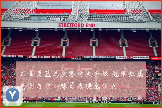 东亚男篮总决赛对决升级 冠军归属悬念与核心球员表现成焦点