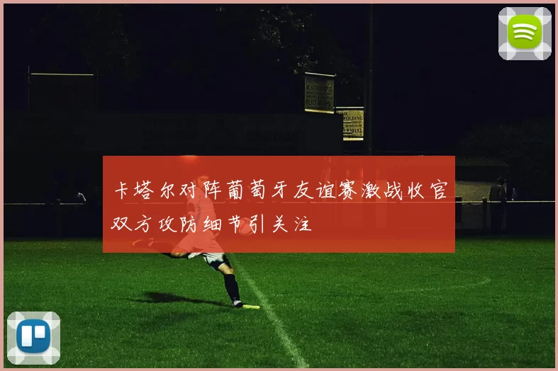 卡塔尔对阵葡萄牙友谊赛激战收官双方攻防细节引关注