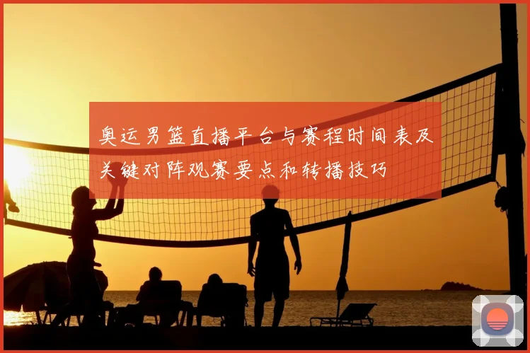奥运男篮直播平台与赛程时间表及关键对阵观赛要点和转播技巧