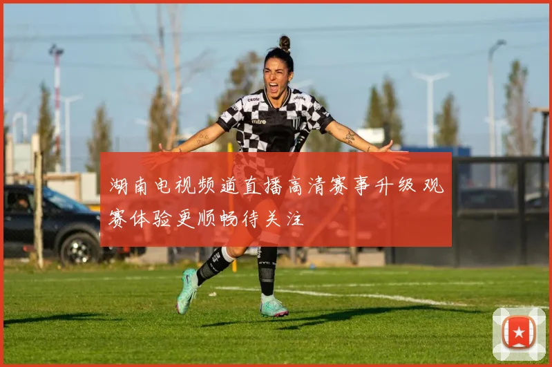 湖南电视频道直播高清赛事升级 观赛体验更顺畅待关注
