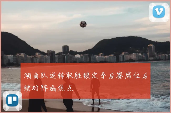 湖南队逆转取胜锁定季后赛席位后续对阵成焦点
