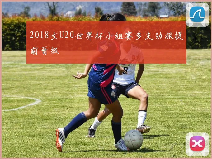 2018女U20世界杯小组赛多支劲旅提前晋级